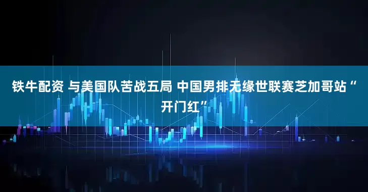 铁牛配资 与美国队苦战五局 中国男排无缘世联赛芝加哥站“开门红”