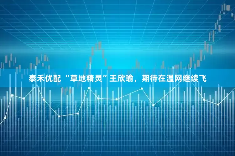 泰禾优配 “草地精灵”王欣瑜，期待在温网继续飞