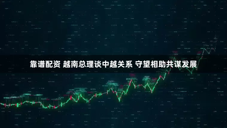 靠谱配资 越南总理谈中越关系 守望相助共谋发展