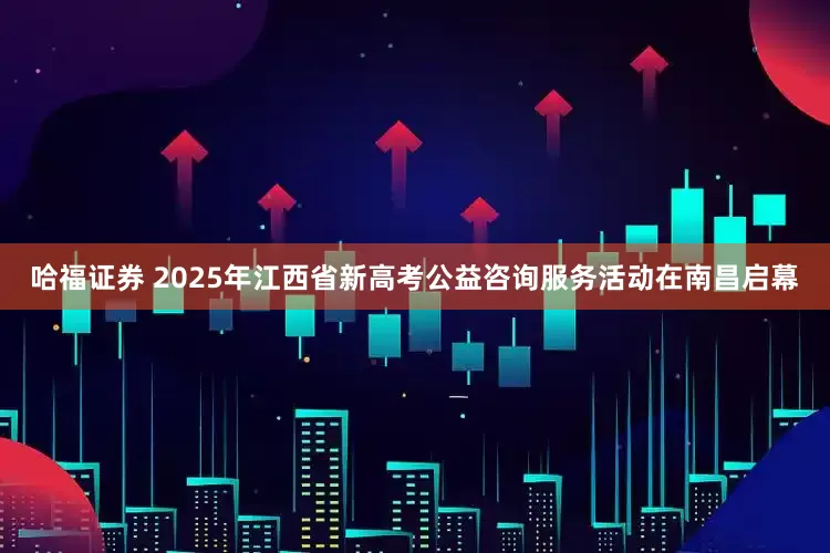 哈福证券 2025年江西省新高考公益咨询服务活动在南昌启幕