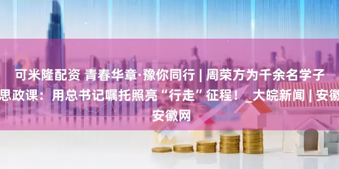 可米隆配资 青春华章·豫你同行 | 周荣方为千余名学子上思政课：用总书记嘱托照亮“行走”征程！_大皖新闻 | 安徽网