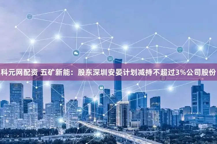 科元网配资 五矿新能：股东深圳安晏计划减持不超过3%公司股份
