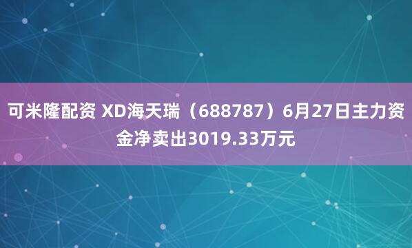 可米隆配资 XD海天瑞（688787）6月27日主力资金净卖出3019.33万元
