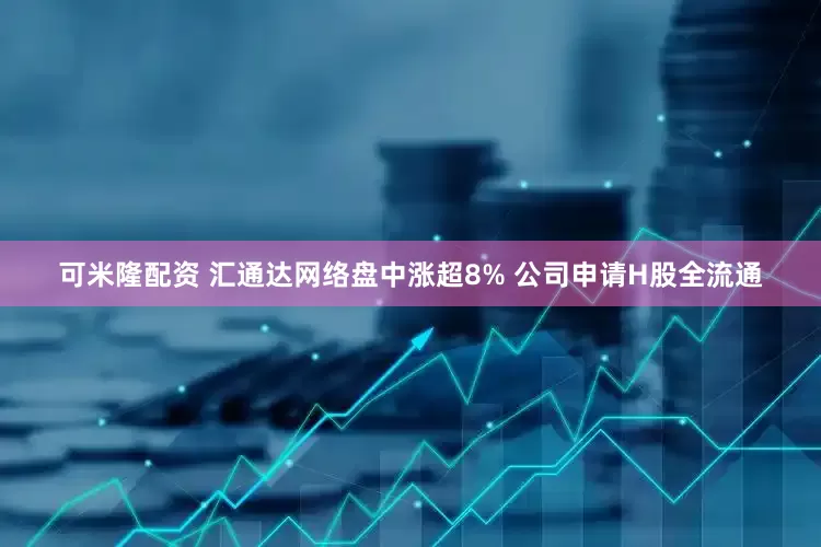 可米隆配资 汇通达网络盘中涨超8% 公司申请H股全流通