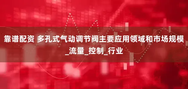 靠谱配资 多孔式气动调节阀主要应用领域和市场规模_流量_控制_行业