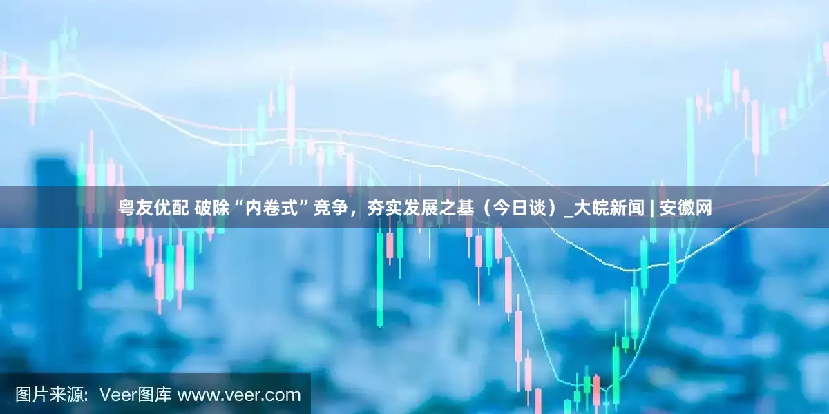 粤友优配 破除“内卷式”竞争，夯实发展之基（今日谈）_大皖新闻 | 安徽网