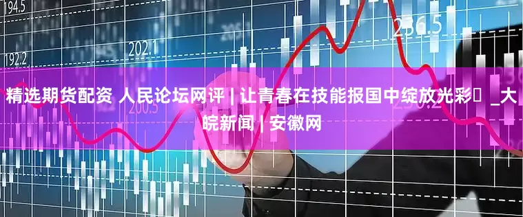 精选期货配资 人民论坛网评 | 让青春在技能报国中绽放光彩​_大皖新闻 | 安徽网