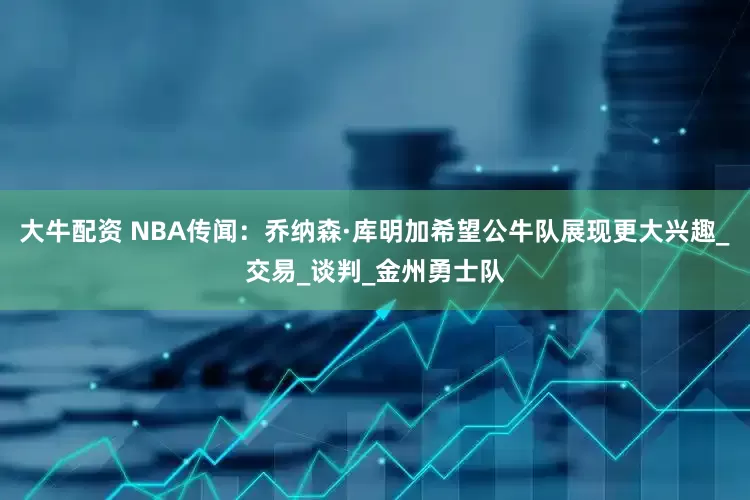大牛配资 NBA传闻：乔纳森·库明加希望公牛队展现更大兴趣_交易_谈判_金州勇士队