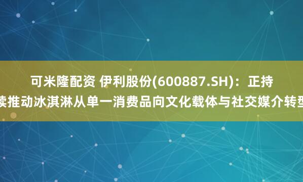 可米隆配资 伊利股份(600887.SH)：正持续推动冰淇淋从单一消费品向文化载体与社交媒介转型